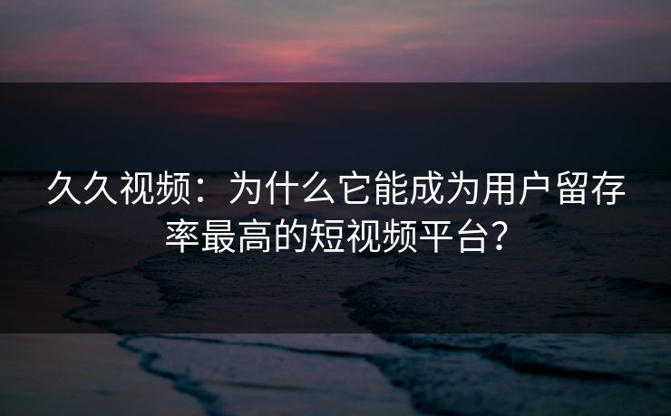 久久视频:为什么它能成为用户留存率最高的短视频平台? 久久视频:为什么它能成为用户留存率最高的短视频平台?