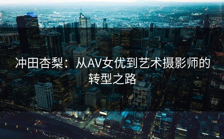 冲田杏梨：从AV女优到艺术摄影师的转型之路