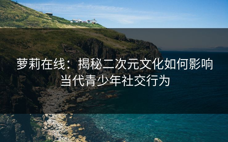 萝莉在线:揭秘二次元文化如何影响当代青少年社交行为