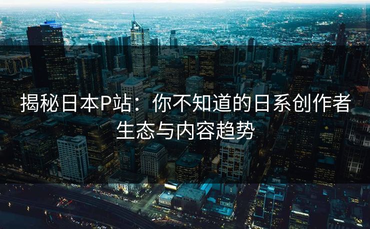 揭秘日本P站：你不知道的日系创作者生态与内容趋势