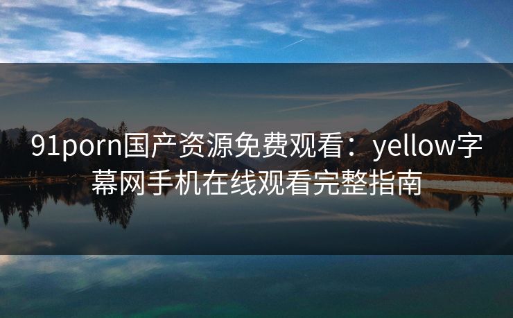 91porn国产资源免费观看:yellow字幕网手机在线观看完整指南