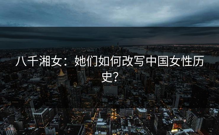 八千湘女:她们如何改写中国女性历史? 八千湘女:她们如何改写中国女性历史?