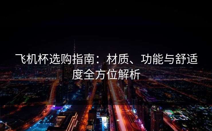 飞机杯选购指南:材质、功能与舒适度全方位解析