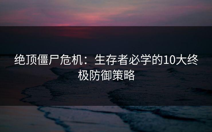 绝顶僵尸危机:生存者必学的10大终极防御策略