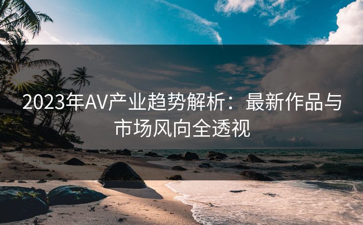 2023年AV产业趋势解析:最新作品与市场风向全透视