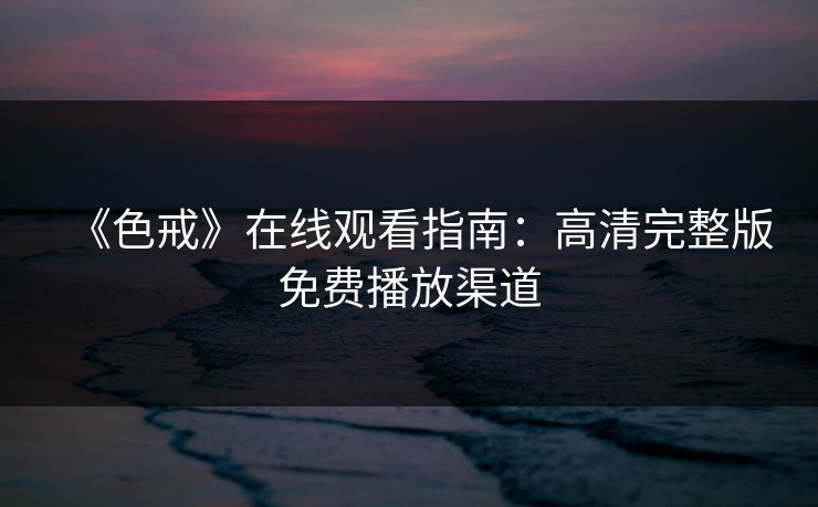《色戒》在线观看指南:高清完整版免费播放渠道