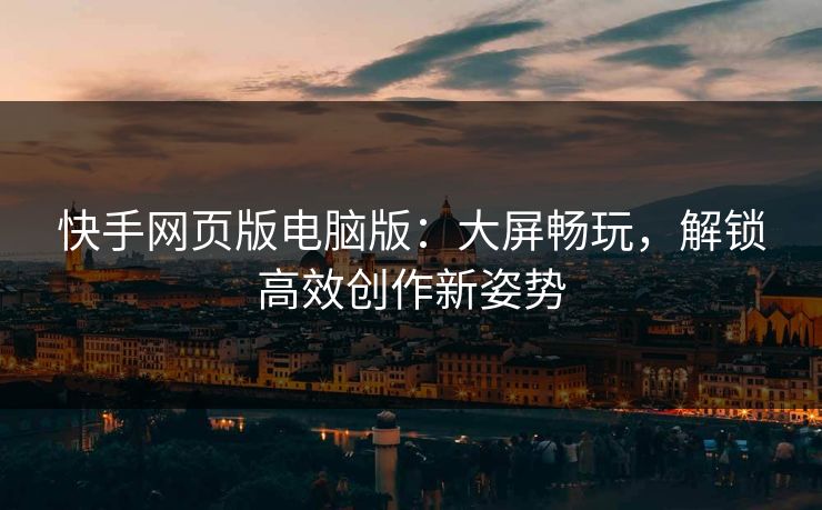 快手网页版电脑版:大屏畅玩,解锁高效创作新姿势