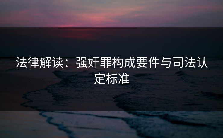 法律解读:强奸罪构成要件与司法认定标准 法律解读:强奸罪构成要件与司法认定标准