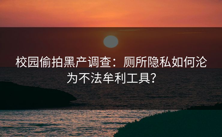 校园偷拍黑产调查:厕所隐私如何沦为不法牟利工具?