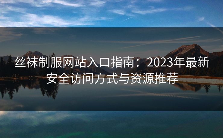 丝袜制服网站入口指南:2023年最新安全访问方式与资源推荐