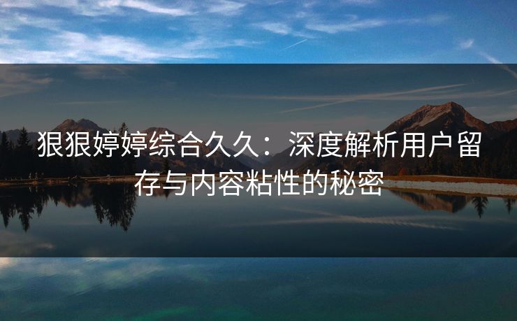 狠狠婷婷综合久久:深度解析用户留存与内容粘性的秘密 狠狠婷婷综合久久:深度解析用户留存与内容粘性的秘密