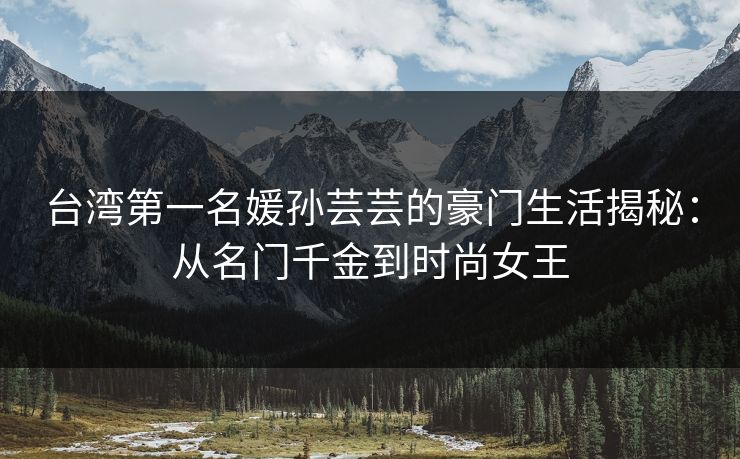 台湾第一名媛孙芸芸的豪门生活揭秘:从名门千金到时尚女王