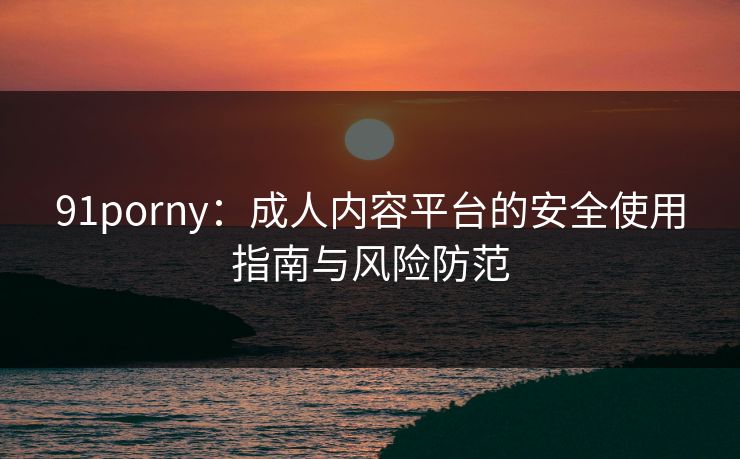 91porny：成人内容平台的安全使用指南与风险防范