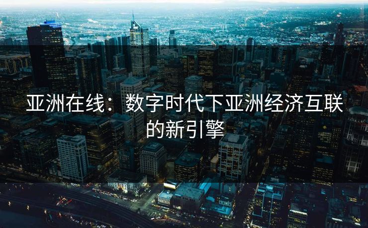 亚洲在线:数字时代下亚洲经济互联的新引擎