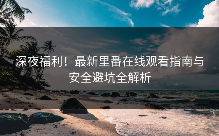 深夜福利！最新里番在线观看指南与安全避坑全解析