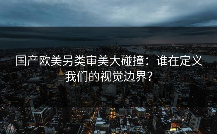 国产欧美另类审美大碰撞:谁在定义我们的视觉边界?