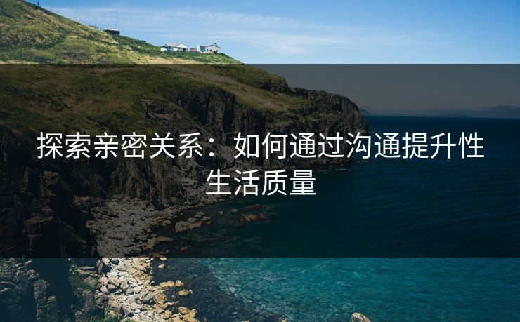 探索亲密关系:如何通过沟通提升性生活质量