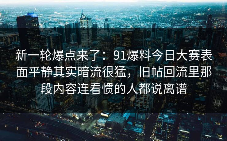 新一轮爆点来了:91爆料今日大赛表面平静其实暗流很猛,旧帖回流里那段内容连看惯的人都说离谱